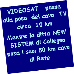 Casella di testo: VIDEOSAT   passa alla posa  del cavo  TV  circa  10 km. Mentre la ditta NEW SISTEM di Collegno  posa i suoi 50 km cavo di Rete
