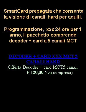 Casella di testo:  SmartCard prepagata che consente la visione di canali  hard per adulti.
Programmazione,  xxx 24 ore per 1 anno, il pacchetto comprende decoder + card a 5 canali MCTDECODER + CARD XXX MCT 5 CANALI HARD
Offerta Decoder + card MCT5 canali 120,00 (iva compresa) 