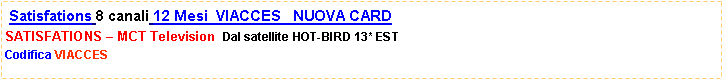 Casella di testo:  Satisfations 8 canali 12 Mesi  VIACCES   NUOVA CARD SATISFATIONS  MCT Television  Dal satellite HOT-BIRD 13* ESTCodifica VIACCES