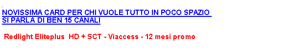 Casella di testo: .NOVISSIMA CARD PER CHI VUOLE TUTTO IN POCO SPAZIO  SI PARLA DI BEN 15 CANALI  Redlight Eliteplus  HD + SCT - Viaccess - 12 mesi promo